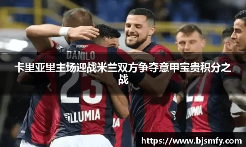 球盟会卡里亚里主场迎战米兰双方争夺意甲宝贵积分之战